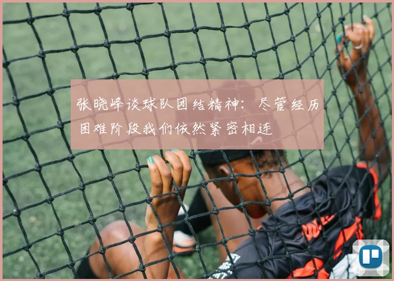 张晓峰谈球队团结精神：尽管经历困难阶段我们依然紧密相连