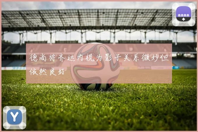 德尚将齐达内视为影子关系微妙但依然良好