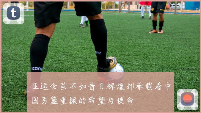 亚运会虽不如昔日辉煌却承载着中国男篮重振的希望与使命