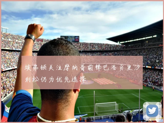埃弗顿关注摩纳哥前锋巴洛贡里沙利松仍为优先选择