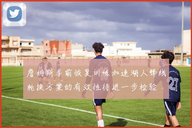 詹姆斯季前恢复训练加速湖人锋线轮换方案的有效性待进一步检验